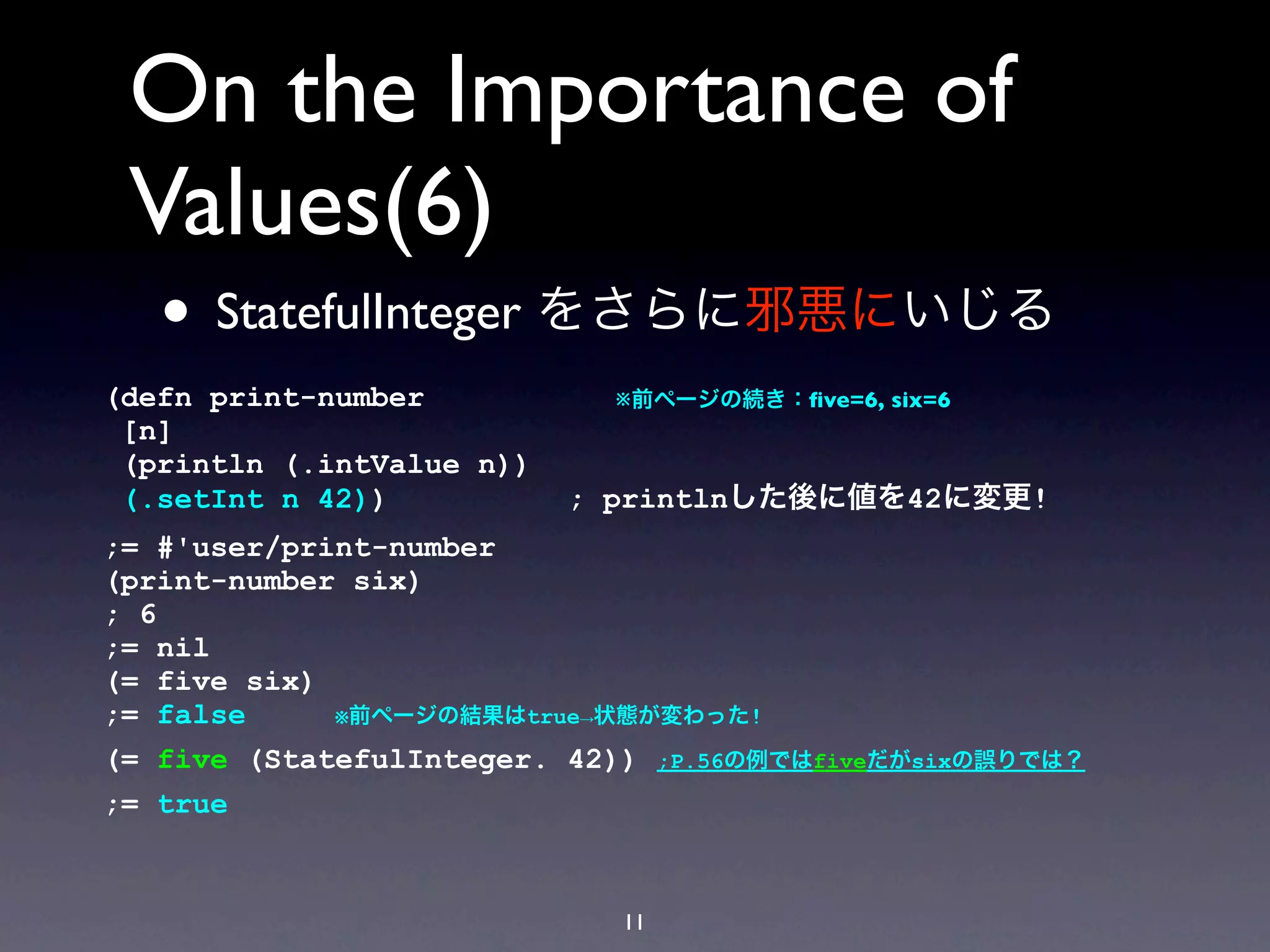 On the Importance of
 Values(6)
   • StatefulInteger をさらに邪悪にいじる
(defn print-number           ※前ページの続き：ﬁve=6, six=6
 [n]
 (println (.intValue n))
 (.setInt n 42))           ; printlnした後に値を42に変更!
;= #'user/print-number
(print-number six)
; 6
;= nil
(= five six)
;= false     ※前ページの結果はtrue→状態が変わった!

(= five (StatefulInteger. 42)) ;P.56の例ではfiveだがsixの誤りでは？
;= true


                             11
 