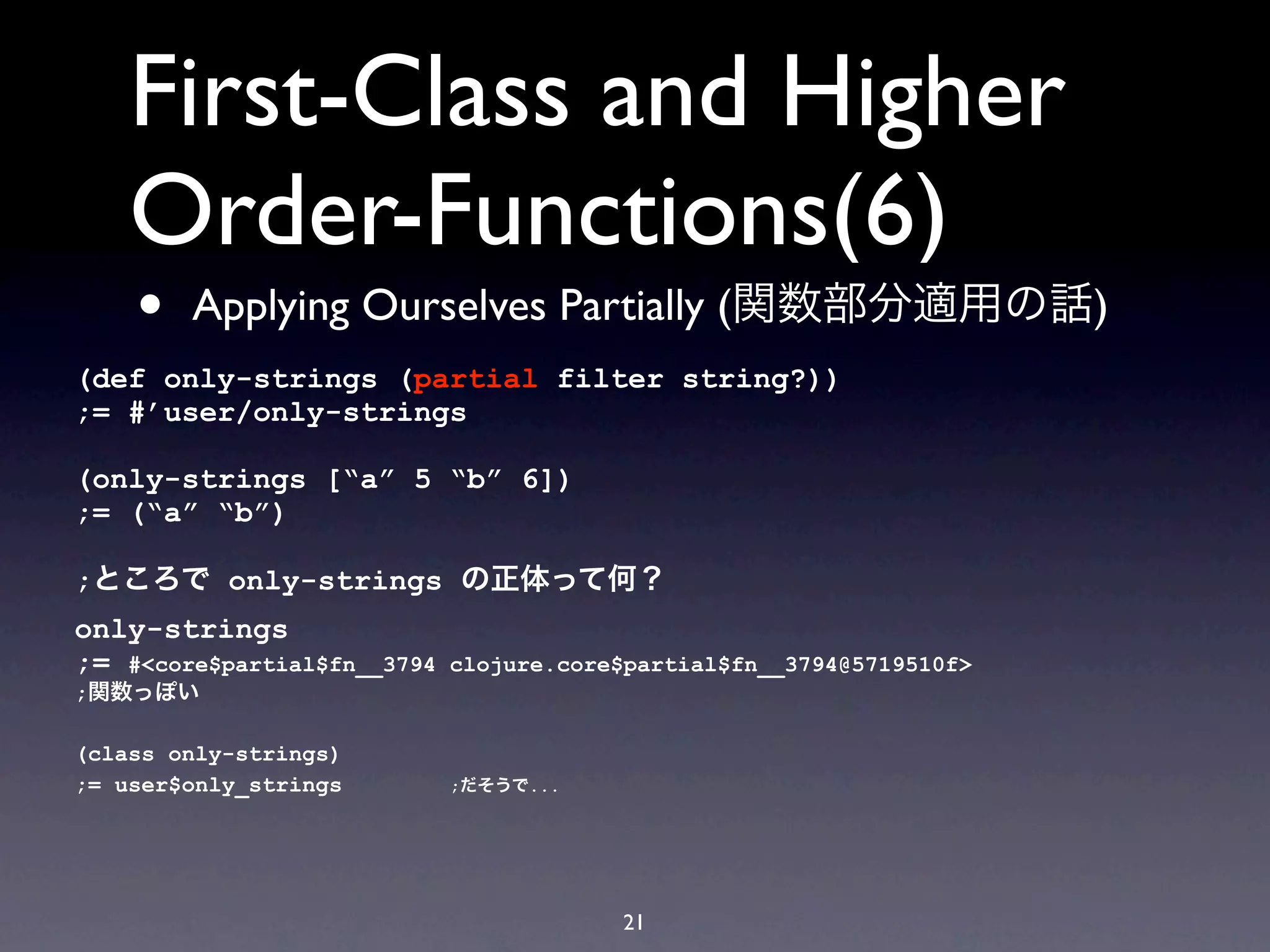 First-Class and Higher
    Order-Functions(6)
    •   Applying Ourselves Partially (関数部分適用の話)
(def only-strings (partial filter string?))
;= #’user/only-strings

(only-strings [“a” 5 “b” 6])
;= (“a” “b”)

;ところで only-strings の正体って何？
only-strings
;= #<core$partial$fn__3794   clojure.core$partial$fn__3794@5719510f>
;関数っぽい

(class only-strings)
;= user$only_strings         ;だそうで...




                                         21
 