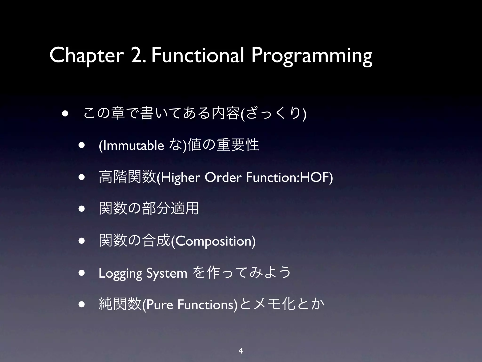 Chapter 2. Functional Programming

 •   この章で書いてある内容(ざっくり)

     •   (Immutable な)値の重要性

     •   高階関数(Higher Order Function:HOF)

     •   関数の部分適用

     •   関数の合成(Composition)

     •   Logging System を作ってみよう

     •   純関数(Pure Functions)とメモ化とか


                           4
 