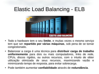 Elastic Load Balancing - ELB
● Todo o hardware tem o seu limite, e muitas vezes o mesmo serviço
tem que ser repartido por várias máquinas, sob pena de se tornar
congestionado.
● Balancear a carga é uma técnica para distribuir carga de trabalho
uniformemente para dois ou mais computadores, links de rede,
CPUs, discos rígidos, ou outros recursos, com o intuito de obter
utilização otimizada de seus recursos, maximizando vazão e
minimizando tempo de resposta, para evitar sobrecarga.
● Pode também aumentar confiabilidade através de redundância.
 