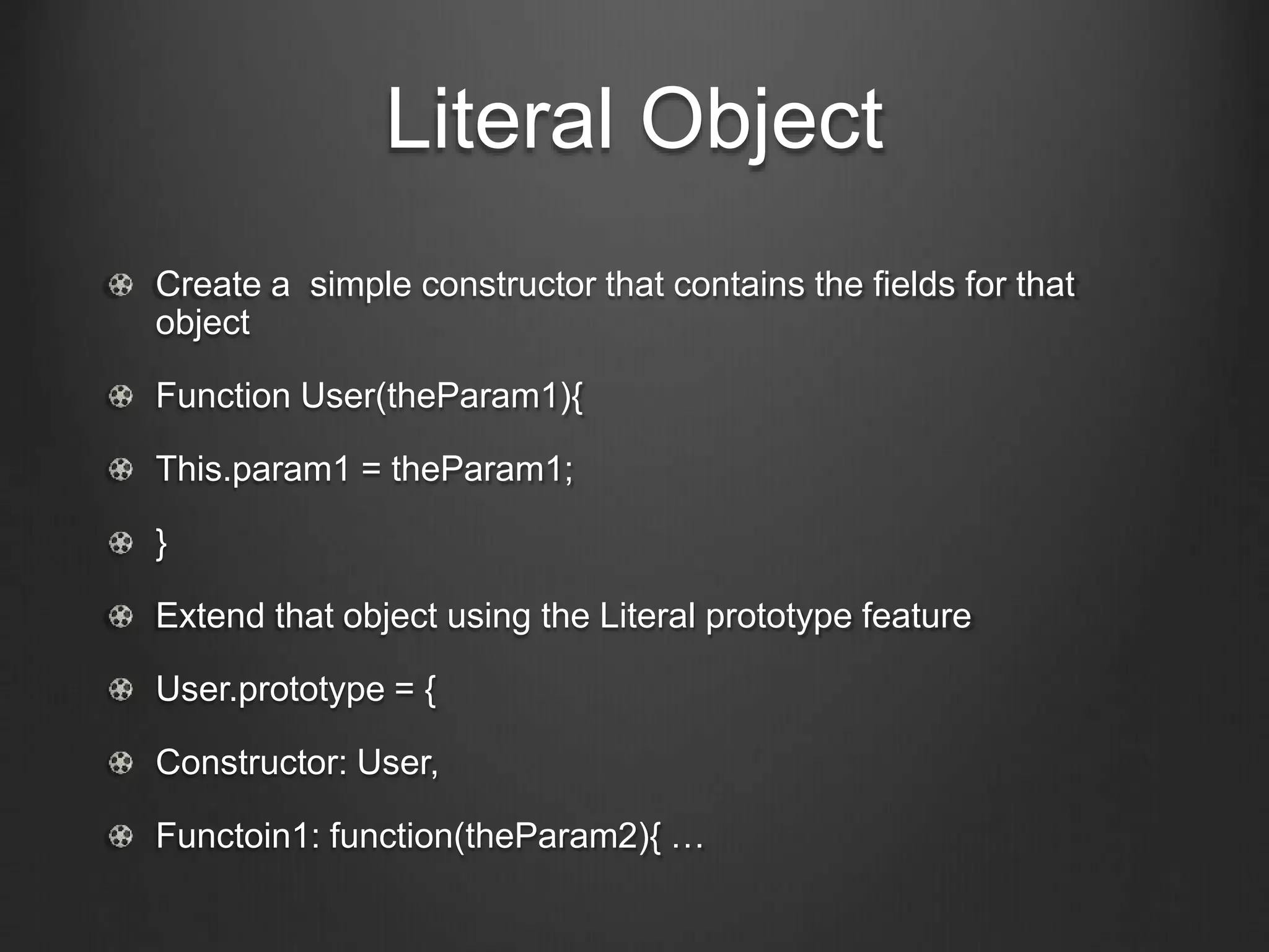Literal Object 
Create a simple constructor that contains the fields for that 
object 
Function User(theParam1){ 
This.param1 = theParam1; 
} 
Extend that object using the Literal prototype feature 
User.prototype = { 
Constructor: User, 
Functoin1: function(theParam2){ … 
 