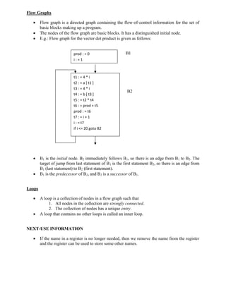 Flow Graphs
 Flow graph is a directed graph containing the flow-of-control information for the set of
basic blocks making up a program.
 The nodes of the flow graph are basic blocks. It has a distinguished initial node.
 E.g.: Flow graph for the vector dot product is given as follows:
B1
B2
 B1 is the initial node. B2 immediately follows B1, so there is an edge from B1 to B2. The
target of jump from last statement of B1 is the first statement B2, so there is an edge from
B1 (last statement) to B2 (first statement).
 B1 is the predecessor of B2, and B2 is a successor of B1.
Loops
 A loop is a collection of nodes in a flow graph such that
1. All nodes in the collection are strongly connected.
2. The collection of nodes has a unique entry.
 A loop that contains no other loops is called an inner loop.
NEXT-USE INFORMATION
 If the name in a register is no longer needed, then we remove the name from the register
and the register can be used to store some other names.
t1 : = 4 * i
t2 : = a [ t1 ]
t3 : = 4 * i
t4 : = b [ t3 ]
t5 : = t2 * t4
t6 : = prod + t5
prod : = t6
t7 : = i + 1
i : = t7
if i <= 20 goto B2
prod : = 0
i : = 1
 