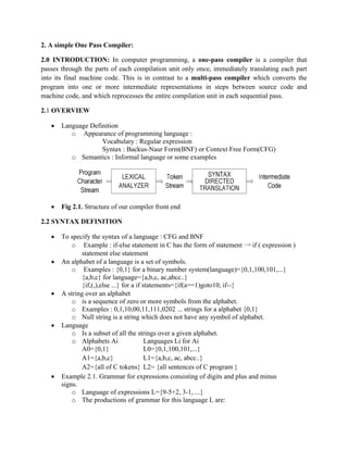 2. A simple One Pass Compiler:
2.0 INTRODUCTION: In computer programming, a one-pass compiler is a compiler that
passes through the parts of each compilation unit only once, immediately translating each part
into its final machine code. This is in contrast to a multi-pass compiler which converts the
program into one or more intermediate representations in steps between source code and
machine code, and which reprocesses the entire compilation unit in each sequential pass.
2.1 OVERVIEW
• Language Definition
o Appearance of programming language :
Vocabulary : Regular expression
Syntax : Backus-Naur Form(BNF) or Context Free Form(CFG)
o Semantics : Informal language or some examples
• Fig 2.1. Structure of our compiler front end
2.2 SYNTAX DEFINITION
• To specify the syntax of a language : CFG and BNF
o Example : if-else statement in C has the form of statement → if ( expression )
statement else statement
• An alphabet of a language is a set of symbols.
o Examples : {0,1} for a binary number system(language)={0,1,100,101,...}
{a,b,c} for language={a,b,c, ac,abcc..}
{if,(,),else ...} for a if statements={if(a==1)goto10, if--}
• A string over an alphabet
o is a sequence of zero or more symbols from the alphabet.
o Examples : 0,1,10,00,11,111,0202 ... strings for a alphabet {0,1}
o Null string is a string which does not have any symbol of alphabet.
• Language
o Is a subset of all the strings over a given alphabet.
o Alphabets Ai Languages Li for Ai
A0={0,1} L0={0,1,100,101,...}
A1={a,b,c} L1={a,b,c, ac, abcc..}
A2={all of C tokens} L2= {all sentences of C program }
• Example 2.1. Grammar for expressions consisting of digits and plus and minus
signs.
o Language of expressions L={9-5+2, 3-1, ...}
o The productions of grammar for this language L are:
 