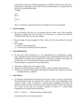 values that never get used. While the programmer is unlikely to introduce any dead code
intentionally, it may appear as the result of previous transformations. An optimization can
be done by eliminating dead code.
Example:
i=0;
if(i=1)
{
a=b+5;
}
Here, ‘if’ statement is dead code because this condition will never get satisfied.
 Constant folding:
 We can eliminate both the test and printing from the object code. More generally,
deducing at compile time that the value of an expression is a constant and using the
constant instead is known as constant folding.
 One advantage of copy propagation is that it often turns the copy statement into dead
code.
 For example,
a=3.14157/2 can be replaced by
a=1.570 there by eliminating a division operation.
 Loop Optimizations:
 We now give a brief introduction to a very important place for optimizations, namely
loops, especially the inner loops where programs tend to spend the bulk of their time. The
running time of a program may be improved if we decrease the number of instructions in
an inner loop, even if we increase the amount of code outside that loop.
 Three techniques are important for loop optimization:
 code motion, which moves code outside a loop;
 Induction-variable elimination, which we apply to replace variables from inner loop.
 Reduction in strength, which replaces and expensive operation by a cheaper one, such as
a multiplication by an addition.
 Code Motion:
 An important modification that decreases the amount of code in a loop is code motion.
This transformation takes an expression that yields the same result independent of the
number of times a loop is executed ( a loop-invariant computation) and places the
expression before the loop. Note that the notion “before the loop” assumes the existence
of an entry for the loop. For example, evaluation of limit-2 is a loop-invariant
computation in the following while-statement:
while (i <= limit-2) /* statement does not change limit*/
Code motion will result in the equivalent of
 