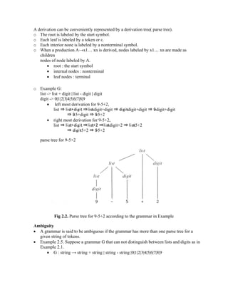 A derivation can be conveniently represented by a derivation tree( parse tree).
o The root is labeled by the start symbol.
o Each leaf is labeled by a token or ε.
o Each interior none is labeled by a nonterminal symbol.
o When a production A→x1… xn is derived, nodes labeled by x1… xn are made as
children
nodes of node labeled by A.
• root : the start symbol
• internal nodes : nonterminal
• leaf nodes : terminal
o Example G:
list -> list + digit | list - digit | digit
digit -> 0|1|2|3|4|5|6|7|8|9
• left most derivation for 9-5+2,
list ⇒ list+digit ⇒list-digit+digit ⇒ digit-digit+digit ⇒ 9-digit+digit
⇒ 9-5+digit ⇒ 9-5+2
• right most derivation for 9-5+2,
list ⇒ list+digit ⇒list+2 ⇒list-digit+2 ⇒ list-5+2
⇒ digit-5+2 ⇒ 9-5+2
parse tree for 9-5+2
Fig 2.2. Parse tree for 9-5+2 according to the grammar in Example
Ambiguity
• A grammar is said to be ambiguous if the grammar has more than one parse tree for a
given string of tokens.
• Example 2.5. Suppose a grammar G that can not distinguish between lists and digits as in
Example 2.1.
• G : string → string + string | string - string |0|1|2|3|4|5|6|7|8|9
 