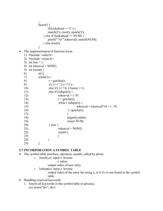 ...
factor() {
if(lookahead == '(' ) {
match('('); exor(); match(')');
} else if (lookahead == NUM) {
printf(" %f ",tokenval); match(NUM);
} else error();
}
• The implementation of function lexan
1) #include <stdio.h>
2) #include <ctype.h>
3) int lino = 1;
4) int tokenval = NONE;
5) int lexan() {
6) int t;
7) while(1) {
8) t = getchar();
9) if ( t==' ' || t=='t' ) ;
10) else if ( t=='n' ) lineno +=1;
11) else if (isdigit(t)) {
12) tokenval = t -'0';
13) t = getchar();
14) while ( isdigit(t)) {
15) tokenval = tokenval*10 + t - '0';
16) t =getchar();
17) }
18) ungetc(t,stdin);
19) retunr NUM;
20) } else {
21) tokenval = NONE;
22) return t;
23) }
24) }
25) }
2.7 INCORPORATION A SYMBOL TABLE
• The symbol table interface, operation, usually called by parser.
o insert(s,t): input s: lexeme
t: token
output index of new entry
o lookup(s): input s: lexeme
output index of the entry for string s, or 0 if s is not found in the symbol
table.
• Handling reserved keywords
1. Inserts all keywords in the symbol table in advance.
ex) insert("div", div)
 