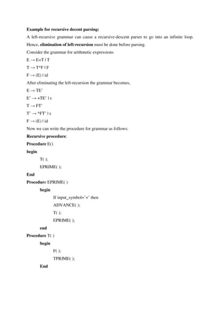Example for recursive decent parsing:
A left-recursive grammar can cause a recursive-descent parser to go into an infinite loop.
Hence, elimination of left-recursion must be done before parsing.
Consider the grammar for arithmetic expressions
E → E+T | T
T → T*F | F
F → (E) | id
After eliminating the left-recursion the grammar becomes,
E → TE’
E’ → +TE’ | ε
T → FT’
T’ → *FT’ | ε
F → (E) | id
Now we can write the procedure for grammar as follows:
Recursive procedure:
Procedure E()
begin
T( );
EPRIME( );
End
Procedure EPRIME( )
begin
If input_symbol=’+’ then
ADVANCE( );
T( );
EPRIME( );
end
Procedure T( )
begin
F( );
TPRIME( );
End
 