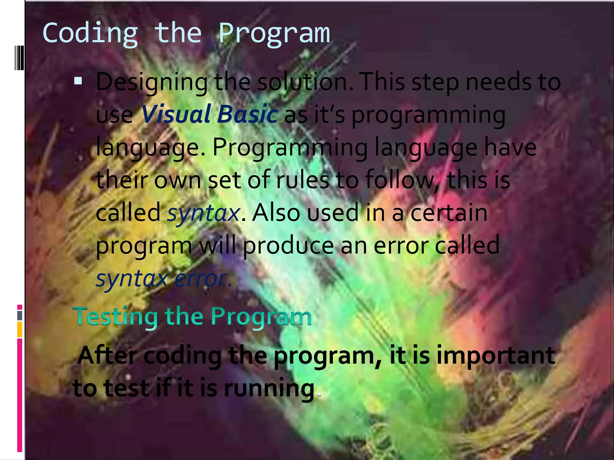 Coding the Program
 Designing the solution.This step needs to
use Visual Basic as it’s programming
language. Programming language have
their own set of rules to follow, this is
called syntax. Also used in a certain
program will produce an error called
syntax error.
After coding the program, it is important
to test if it is running.
 