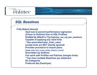 SQL Baselines 
Fully Baked (almost) 
Goal was to prevent performance regression 
(Closer to Outlines than to SQL Profiles) 
Enabled by default in 11g (optimizer_use_sql_plan_baselines) 
Capable of applying any valid hints 
* Has associated plan_hash_value 
Invalid hints are NOT silently ignored! 
Provides procedure to import plans 
(DBMS_SPM.LOAD_PLANS_FROM_CURSOR_CACHE) 
Overridden by Outlines 
Can work with Profiles and Patches (merges hints) 
* Can have multiple Baselines per statement 
No Categories 
Preferred Set (fixed=yes) 
 