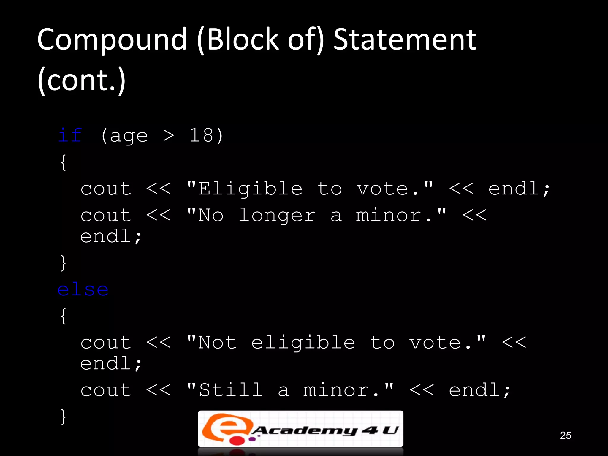 Compound (Block of) Statement
(cont.)
 if (age >   18)
 {
   cout <<   "Eligible to vote." << endl;
   cout <<   "No longer a minor." <<
   endl;
 }
 else
 {
   cout <<   "Not eligible to vote." <<
   endl;
   cout <<   "Still a minor." << endl;
 }
                                            25
 
