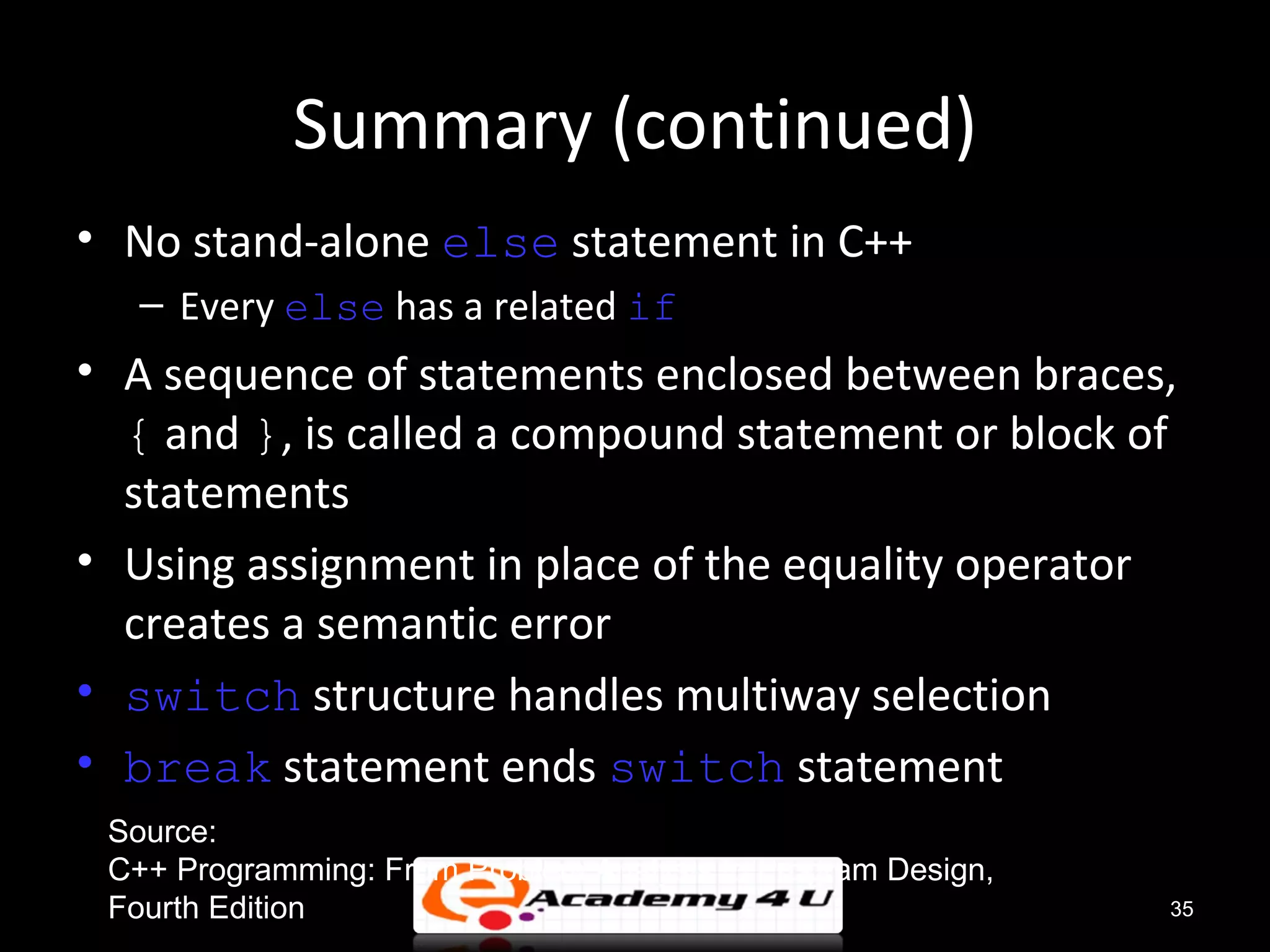 Summary (continued)
• No stand-alone else statement in C++
   – Every else has a related if
• A sequence of statements enclosed between braces,
  { and }, is called a compound statement or block of
  statements
• Using assignment in place of the equality operator
  creates a semantic error
• switch structure handles multiway selection
• break statement ends switch statement
 Source:
 C++ Programming: From Problem Analysis to Program Design,
 Fourth Edition                                              35
 