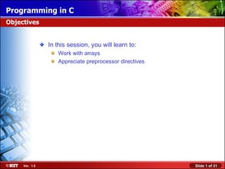 Programming in C
Objectives


                In this session, you will learn to:
                   Work with arrays
                   Appreciate preprocessor directives




     Ver. 1.0                                           Slide 1 of 31
 