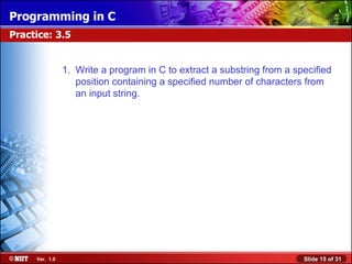 Programming in C
Practice: 3.5


                1. Write a program in C to extract a substring from a specified
                   position containing a specified number of characters from
                   an input string.




     Ver. 1.0                                                           Slide 15 of 31
 
