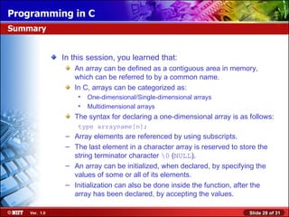 Programming in C
Summary


               In this session, you learned that:
                  An array can be defined as a contiguous area in memory,
                  which can be referred to by a common name.
                  In C, arrays can be categorized as:
                    •   One-dimensional/Single-dimensional arrays
                    •   Multidimensional arrays
                  The syntax for declaring a one-dimensional array is as follows:
                    type arrayname[n];
                – Array elements are referenced by using subscripts.
                – The last element in a character array is reserved to store the
                  string terminator character 0 (NULL).
                – An array can be initialized, when declared, by specifying the
                  values of some or all of its elements.
                – Initialization can also be done inside the function, after the
                  array has been declared, by accepting the values.

    Ver. 1.0                                                              Slide 28 of 31
 