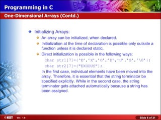Programming in C
One-Dimensional Arrays (Contd.)


                Initializing Arrays:
                    An array can be initialized, when declared.
                    Initialization at the time of declaration is possible only outside a
                    function unless it is declared static.
                    Direct initialization is possible in the following ways:
                      char strl[7]={‘E’,’X’,’O’,’D’,’U’,’S’,’0’};
                      char str2[7]={"EXODUS"};
                    In the first case, individual elements have been moved into the
                    array. Therefore, it is essential that the string terminator be
                    specified explicitly. While in the second case, the string
                    terminator gets attached automatically because a string has
                    been assigned.




     Ver. 1.0                                                                  Slide 6 of 31
 