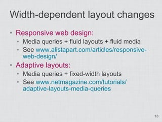 Width-dependent layout changes
• Responsive web design:
  • Media queries + fluid layouts + fluid media
  • See www.alistapart.com/articles/responsive-
    web-design/
• Adaptive layouts:
  • Media queries + fixed-width layouts
  • See www.netmagazine.com/tutorials/
    adaptive-layouts-media-queries



                                                  18
 