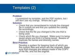 Problem :  I customized my template, and the PDF renders, but I still don’t see my change.  Where did it go? Solution : Check that you remembered to include the changed file in custom.xsl and that you updated the catalog file accordingly. Check that the file you changed is the one that is being used. Check which file you changed.  Make sure it is being saved where you think it is being saved.  Beware of duplicate file names and directory names. Best Practice :  Develop a system for keeping track of which are the custom files and which are the originals. Make sure that changes are always made in the COPY of the file, and not the original. Templates (2) 