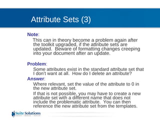 Attribute Sets (3) Note :  This can in theory become a problem again after the toolkit upgraded, if the attribute sets are updated.  Beware of formatting changes creeping into your document after an update. Problem :  Some attributes exist in the standard attribute set that I don’t want at all.  How do I delete an attribute? Answer :  Where relevant, set the value of the attribute to 0 in the new attribute set.  If that is not possible, you may have to create a new attribute set with a different name that does not include the problematic attribute.  You can then reference the new attribute set from the templates. 