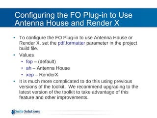 Configuring the FO Plug-in to Use Antenna House and Render X To configure the FO Plug-in to use Antenna House or Render X, set the  pdf.formatter  parameter in the project build file. Values fop  – (default) ah  – Antenna House xep  – RenderX It is much more complicated to do this using previous versions of the toolkit.  We recommend upgrading to the latest version of the toolkit to take advantage of this feature and other improvements. 