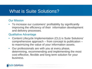 What is Suite Solutions? Our Mission To increase our customers’ profitability by significantly improving the efficiency of their  information development and delivery processes. Qualitative Advantage Content Lifecycle Implementation (CLI) is Suite Solutions’  comprehensive approach – from concept to publication – to maximizing the value of your information assets. Our professionals are with you at every phase, determining, recommending and implementing the most cost-effective, flexible and long term solution for your business. 