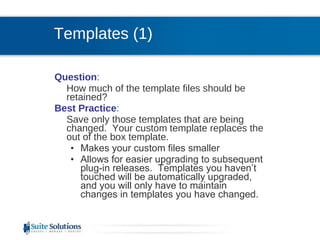 Templates (1) Question :  How much of the template files should be retained? Best Practice :  Save only those templates that are being changed.  Your custom template replaces the out of the box template.  Makes your custom files smaller  Allows for easier upgrading to subsequent plug-in releases.  Templates you haven’t touched will be automatically upgraded, and you will only have to maintain changes in templates you have changed. 