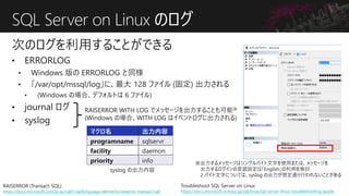 SQL Server on Linux のログ
次のログを利用することができる
RAISERROR (Transact-SQL)
https://docs.microsoft.com/ja-jp/sql/t-sql/language-elements/raiserror-transact-sql
RAISERROR WITH LOG でメッセージを出力することも可能※
(Windows の場合、WITH LOG はイベントログに出力される)
マクロ名 出力内容
programname sqlservr
facility daemon
priority info ※出力するメッセージはシングルバイト文字を使用または、メッセージを
出力するログインの言語設定は「English」の利用を検討
2 バイト文字については、syslog の出力が想定通り行われないことがある
Troubleshoot SQL Server on Linux
https://docs.microsoft.com/ja-jp/sql/linux/sql-server-linux-troubleshooting-guide
 