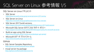 SQL Server on Linux 参考情報 1/5
https://www.microsoft.com/ja-jp/sql-server/sql-server-2017-pricing
https://docs.microsoft.com/ja-jp/sql/linux/sql-server-linux-overview
https://support.microsoft.com/ja-jp/help/4047329/sql-server-2017-build-versions
https://support.microsoft.com/ja-jp/help/4047326/support-policy-for-microsoft-sql-server
https://www.microsoft.com/en-us/sql-server/developer-get-started/
https://www.microsoft.com/ja-jp/sql-server/
https://github.com/Microsoft/sql-server-samples
https://github.com/Microsoft/mssql-server-ha
 