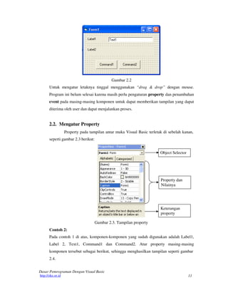 Gambar 2.2
Untuk mengatur letaknya tinggal menggunakan “drag & drop” dengan mouse.
Program ini belum selesai karena masih perlu pengaturan property dan penambahan
event pada masing-masing komponen untuk dapat memberikan tampilan yang dapat
diterima oleh user dan dapat menjalankan proses.

2.2. Mengatur Property
Property pada tampilan antar muka Visual Basic terletak di sebelah kanan,
seperti gambar 2.3 berikut:
Object Selector

Property dan
Nilainya

Keterangan
property
Gambar 2.3. Tampilan property
Contoh 2:
Pada contoh 1 di atas, komponen-komponen yang sudah digunakan adalah Label1,
Label 2, Text1, Command1 dan Command2. Atur property masing-masing
komponen tersebut sebagai berikut, sehingga menghasilkan tampilan seperti gambar
2.4.
Dasar Pemrograman Dengan Visual Basic
http://oke.or.id

11

 