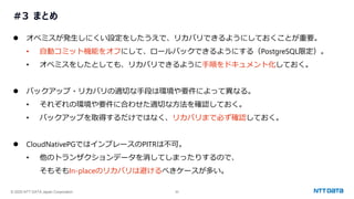 © 2025 NTT DATA Japan Corporation 50
#3 まとめ
⚫ オペミスが発生しにくい設定をしたうえで、リカバリできるようにしておくことが重要。
• 自動コミット機能をオフにして、ロールバックできるようにする（PostgreSQL限定）。
• オペミスをしたとしても、リカバリできるように手順をドキュメント化しておく。
⚫ バックアップ・リカバリの適切な手段は環境や要件によって異なる。
• それぞれの環境や要件に合わせた適切な方法を確認しておく。
• バックアップを取得するだけではなく、リカバリまで必ず確認しておく。
⚫ CloudNativePGではインプレースのPITRは不可。
• 他のトランザクションデータを消してしまったりするので、
そもそもIn-placeのリカバリは避けるべきケースが多い。
 
