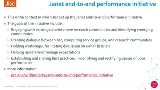 Janet end-to-end performance initiative
» This is the context in which Jisc set up the Janet end-to-end performance initiative
» The goals of the initiative include:
› Engaging with existing data-intensive research communities and identifying emerging
communities
› Creating dialogue between Jisc, computing service groups, and research communities
› Holding workshops, facilitating discussion on e-mail lists, etc.
› Helping researchers manage expectations
› Establishing and sharing best practices in identifying and rectifying causes of poor
performance
» More information:
› jisc.ac.uk/rd/projects/janet-end-to-end-performance-initiative
11/04/2017 Janet end-to-end performance initiative update
 