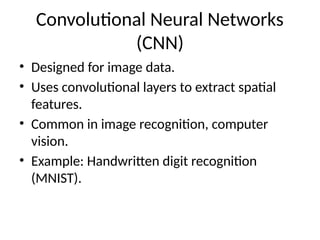 Convolutional Neural Networks
(CNN)
• Designed for image data.
• Uses convolutional layers to extract spatial
features.
• Common in image recognition, computer
vision.
• Example: Handwritten digit recognition
(MNIST).
 