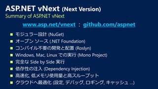  モジュラー設計 (NuGet)
 オープン ソース (.NET Foundation)
 コンパイル不要の開発と配置 (Roslyn)
 Windows, Mac, Linux での実行 (Mono Project)
 完全な Side by Side 実行
 依存性の注入 (Dependency Injection)
 高速化, 低メモリ使用量と高スループット
 クラウドへ最適化 (設定, デバッグ, ロギング, キャッシュ …)
ASP.NET vNext (Next Version)
Summary of ASP.NET vNext
www.asp.net/vnext : github.com/aspnet
 