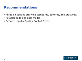 Recommendations 
• Agree on specific org-wide standards, patterns, and practices. 
• Refactor code and data model 
• Define a regular Quality Control Cycle. 
33 
 