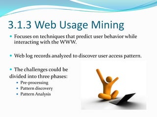 3.1.3 Web Usage Mining
 Focuses on techniques that predict user behavior while

interacting with the WWW.
 Web log records analyzed to discover user access pattern.
 The challenges could be

divided into three phases:
 Pre-processing
 Pattern discovery

 Pattern Analysis

 