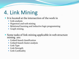 4. Link Mining
 It is located at the intersection of the work in





Link analysis
Hypertext and web mining
Relational learning and inductive logic programming
Graph mining.

 Some tasks of link mining applicable in web structure

mining are:






Linked-based classification
Linked-based cluster analysis
Link Type
Link Strength
Link Cardinality

 