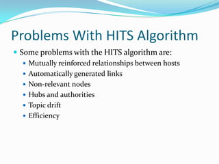 Problems With HITS Algorithm
 Some problems with the HITS algorithm are:
 Mutually reinforced relationships between hosts
 Automatically generated links
 Non-relevant nodes
 Hubs and authorities
 Topic drift
 Efficiency

 