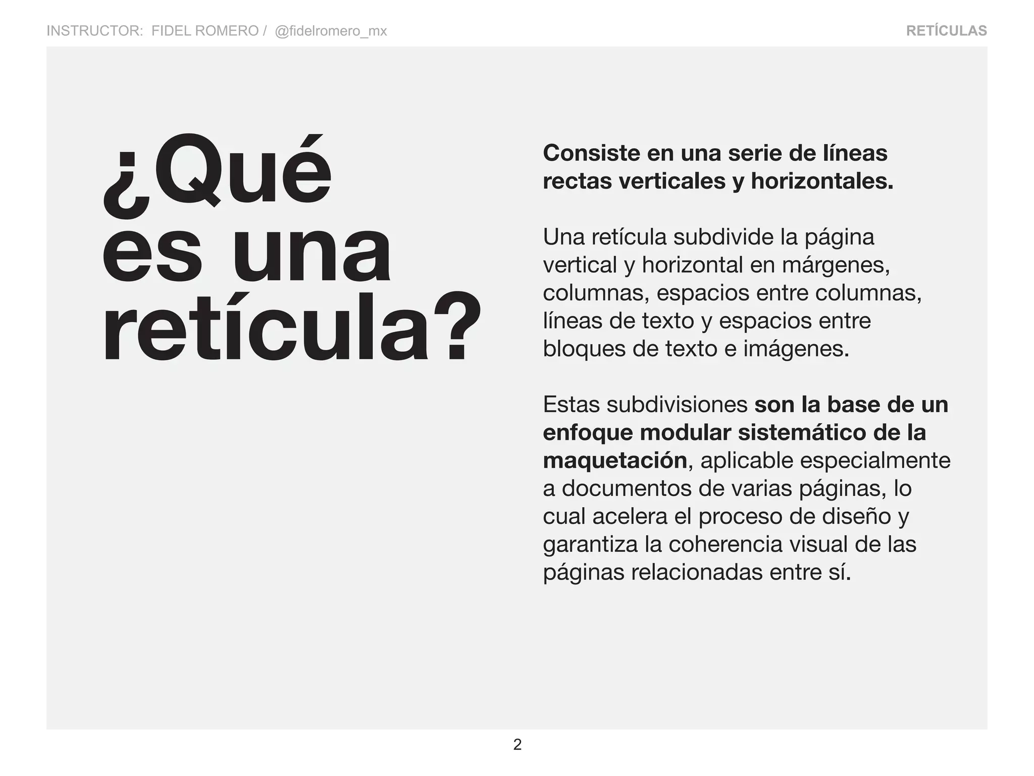 RETÍCULAS
2
INSTRUCTOR: FIDEL ROMERO / @fidelromero_mx
Consiste en una serie de líneas
rectas verticales y horizontales.
Una retícula subdivide la página
vertical y horizontal en márgenes,
columnas, espacios entre columnas,
líneas de texto y espacios entre
bloques de texto e imágenes.
Estas subdivisiones son la base de un
enfoque modular sistemático de la
maquetación, aplicable especialmente
a documentos de varias páginas, lo
cual acelera el proceso de diseño y
garantiza la coherencia visual de las
páginas relacionadas entre sí.
¿Qué
es una
retícula?
 