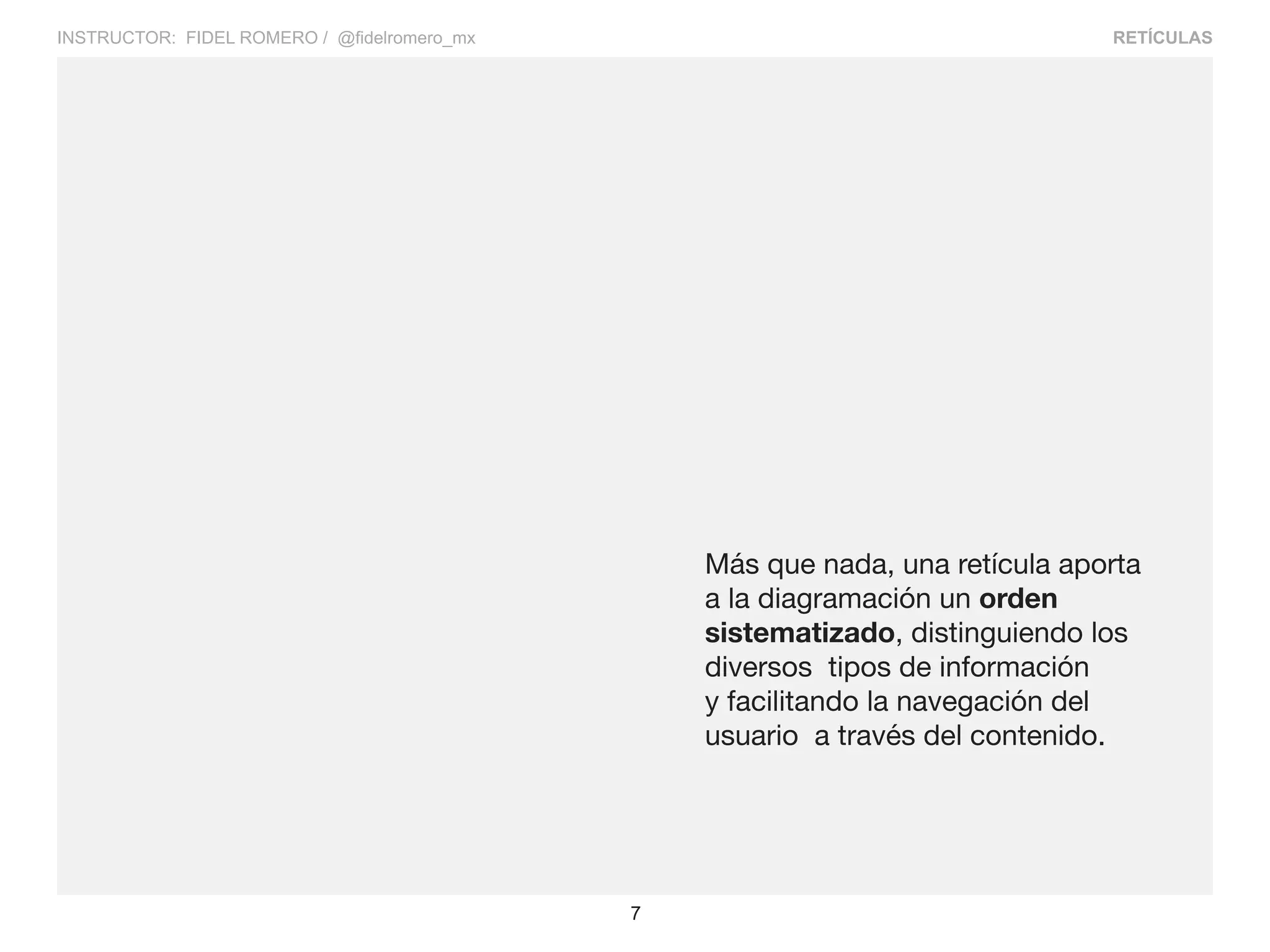 RETÍCULAS
7
INSTRUCTOR: FIDEL ROMERO / @fidelromero_mx
Más que nada, una retícula aporta
a la diagramación un orden
sistematizado, distinguiendo los
diversos tipos de información
y facilitando la navegación del
usuario a través del contenido.
 