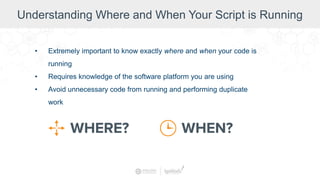 Understanding Where and When Your Script is Running
• Extremely important to know exactly where and when your code is
running
• Requires knowledge of the software platform you are using
• Avoid unnecessary code from running and performing duplicate
work
 