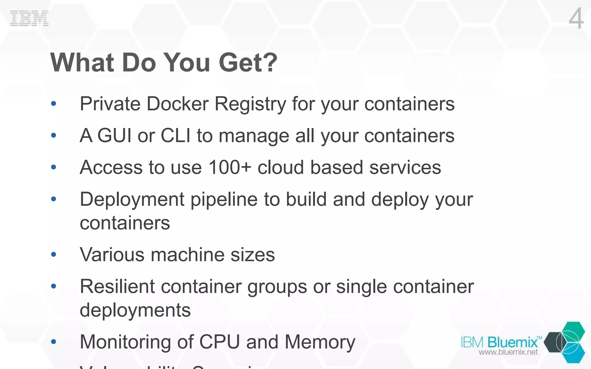 What Do You Get?
• Private Docker Registry for your containers
• A GUI or CLI to manage all your containers
• Access to use 100+ cloud based services
• Deployment pipeline to build and deploy your
containers
• Various machine sizes
• Resilient container groups or single container
deployments
• Monitoring of CPU and Memory
4