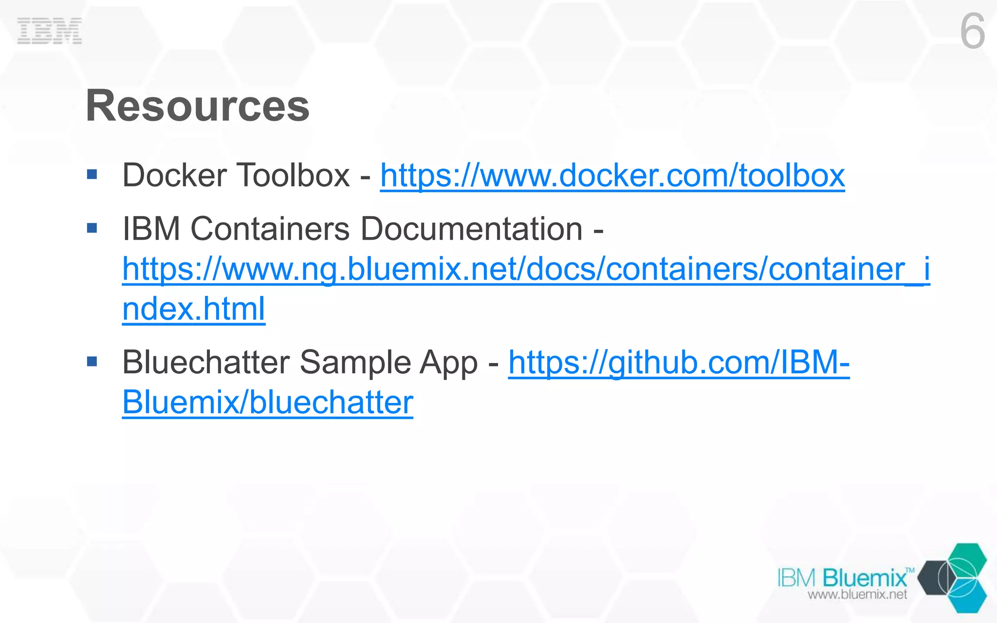 Resources
Docker Toolbox - https://www.docker.com/toolbox
IBM Containers Documentation -
https://www.ng.bluemix.net/docs/containers/container_i
ndex.html
Bluechatter Sample App - https://github.com/IBM-
Bluemix/bluechatter
6
