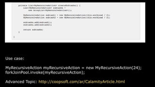 Use case:
MyRecursiveAction myRecursiveAction = new MyRecursiveAction(24);
forkJoinPool.invoke(myRecursiveAction);
Advanced Topic: http://coopsoft.com/ar/CalamityArticle.html
 