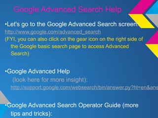 Google Advanced Search Help
•Let's go to the Google Advanced Search screen:
http://www.google.com/advanced_search
(FYI, you can also click on the gear icon on the right side of
the Google basic search page to access Advanced
Search)
•Google Advanced Help
(look here for more insight):
http://support.google.com/websearch/bin/answer.py?hl=en&ans
•Google Advanced Search Operator Guide (more
tips and tricks):
 