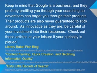 Keep in mind that Google is a business, and they
profit by profiling you through your searching so
advertisers can target you through their products.
Their products are also never guaranteed to stick
around. As innovative as they are, be careful of
your investment into their resources. Check out
these articles at your leisure if your curiosity is
piqued:
Library Babel Fish Blog
http://www.insidehighered.com/blogs/library-babel-fish/reading-end-google-reader
“Content Farming, Quick Creation, and Declining
Information Quality”
http://web.ebscohost.com.eres.library.manoa.hawaii.edu/ehost/detail?vid=3&sid=b822e758-d4aa
“Dirty Little Secrets of Search”
http://www.nytimes.com/2011/02/13/business/13search.html?pagewanted=all&_r=0
 