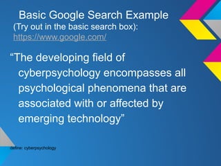Basic Google Search Example
(Try out in the basic search box):
https://www.google.com/
“The developing field of
cyberpsychology encompasses all
psychological phenomena that are
associated with or affected by
emerging technology”
define: cyberpsychology
 