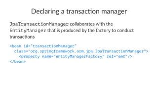 Declaring a transac-on manager
JpaTransactionManager collaborates with the
EntityManager that is produced by the factory to conduct
transac4ons
<bean id=”transactionManager”
class="org.springframework.orm.jpa.JpaTransactionManager">
<property name="entityManagerFactory" ref="emf"/>
</bean>
 