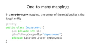 One-to-many mappings
In a one-to-many mapping, the owner of the rela2onship is the
target en2ty
@Entity
public class Department {
@Id private int id;
@OneToMany(mappedBy="department")
private List<Employee> employees;
}
 