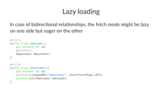 Lazy loading
In case of bidirec.onal rela.onships, the fetch mode might be lazy
on one side but eager on the other
@Entity
public class Employee {
@Id private int id;
@ManyToOne
Department department;
}
@Entity
public class Department {
@Id private int id;
@OneToMany(mappedBy="department", fetch=FetchType.LAZY)
private List<Employee> employees;
}
 
