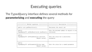Execu&ng queries
The TypedQuery interface deﬁnes several methods for
parameterizing and execu.ng the query
┌────────────────────────────────────────────┬─────────────────────────────────────────┐
│///////////// Method signature /////////////│////////////// Description //////////////│
├────────────────────────────────────────────┼─────────────────────────────────────────┤
│ public List getResultList(); │ Retrieves the result set │
├────────────────────────────────────────────┼─────────────────────────────────────────┤
│ public │ Sets the maximum number of objects to be│
│ TypedQuery<T> setMaxResults(int maxResult);│ retrieved │
├────────────────────────────────────────────┼─────────────────────────────────────────┤
│ public │ │
│ TypedQuery<T> setParameter(int position, │ Sets the value for a positional │
│ Object value); │ parameter │
│ │ │
├────────────────────────────────────────────┼─────────────────────────────────────────┤
│ public │ │
│ TypedQuery<T> setParameter(String name, │ Sets the value for a named parameter │
│ Object value); │ │
└────────────────────────────────────────────┴─────────────────────────────────────────┘
 