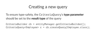 Crea%ng a new query
To ensure type-safety, the CriteriaQuery's type parameter
should be set to the result type of the query
CriteriaBuilder cb = entityManager.getCriteriaBuilder();
CriteriaQuery<Employee> c = cb.createQuery(Employee.class);
 